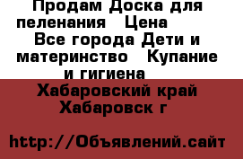 Продам Доска для пеленания › Цена ­ 100 - Все города Дети и материнство » Купание и гигиена   . Хабаровский край,Хабаровск г.